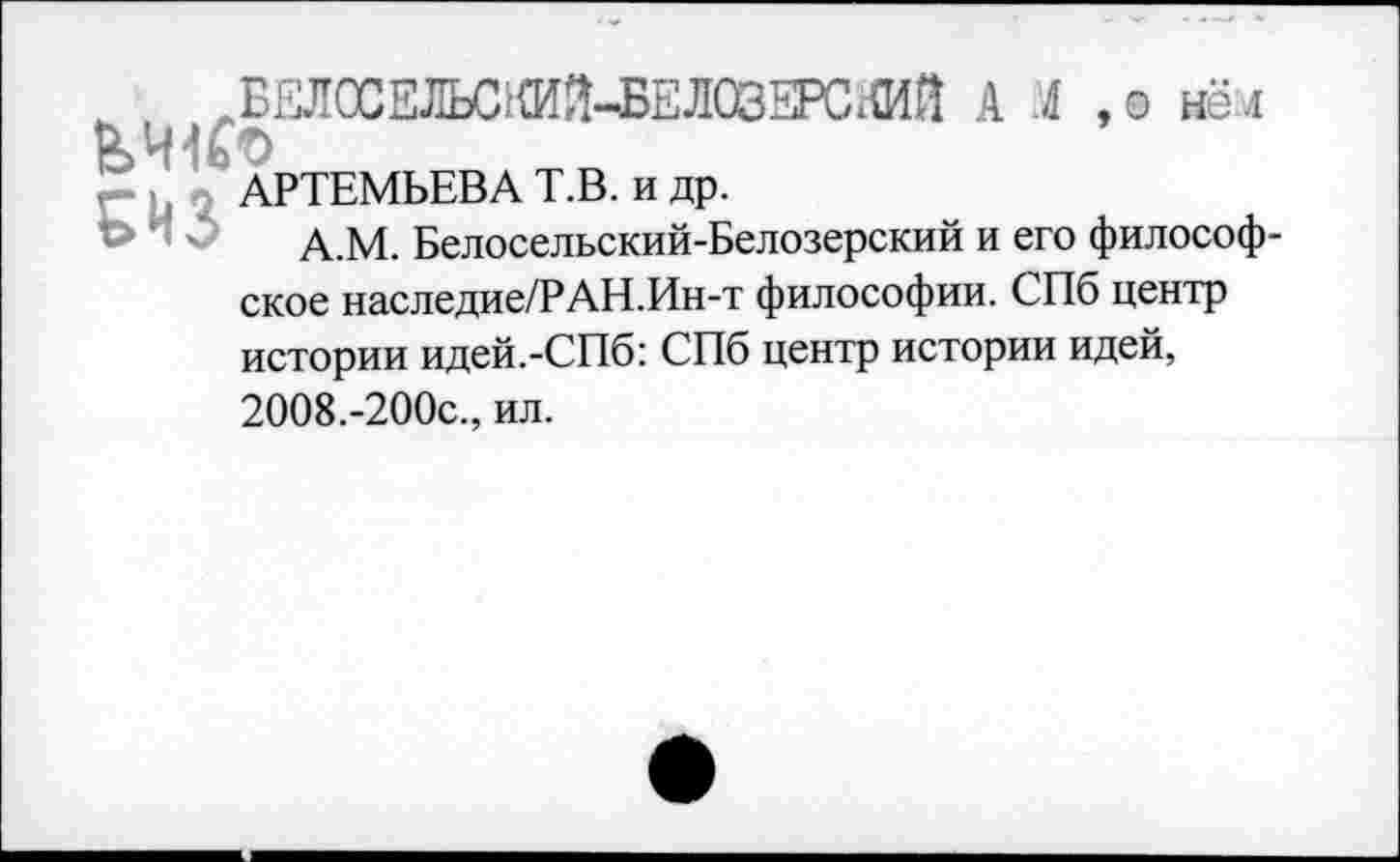 ﻿^БЕЛОСЕЛЬСШ-БЕЛОЗЕРСКИЙ А .4 ,о не л ВЛНСо
АРТЕМЬЕВА Т.В. и др.
А.М. Белосельский-Белозерский и его философское наследие/РАН.Ин-т философии. СПб центр истории идей.-СПб: СПб центр истории идей,
2008.-200с., ил.